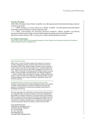 Coaching and Mentoring
Further Reading
ADB. 2009a. Working in Teams. Manila. Available: www.adb.org/documents/information/knowledge-solutions/
working-in-teams.pdf
―――. 2009b. Building a Learning Organization. Manila. Available: www.adb.org/documents/information/
knowledge-solutions/building-a-learning-organization.pdf
―――. 2009c. Understanding and Developing Emotional Intelligence. Manila. Available: www.adb.org/
documents/information/knowledge-solutions/understanding-developing-emotional-intelligence.pdf
John Eaton and Roy Johnson. 2001. Coaching Successfully. Dorling Kindersley Limited.
For further information
Contact Olivier Serrat, Head of the Knowledge Management Center, Regional and Sustainable Development Department,
Asian Development Bank (oserrat@adb.org).
Asian Development Bank
ADB’s vision is an Asia and Pacific region free of poverty. Its mission is
to help its developing member countries reduce poverty and improve
the quality of life of their people. Despite the region’s many successes, it
remains home to two thirds of the world’s poor: 1.8 billion people who
live on less than $2 a day, with 903 million struggling on less than $1.25
a day. ADB is committed to reducing poverty through inclusive economic
growth, environmentally sustainable growth, and regional integration.
Based in Manila, ADB is owned by 67 members, including 48 from the
region. Its main instruments for helping its developing member countries
are policy dialogue, loans, equity investments, guarantees, grants, and
technical assistance.
Knowledge Solutions are handy, quick reference guides to tools,
methods, and approaches that propel development forward and enhance
its effects. They are offered as resources to ADB staff. They may also
appeal to the development community and people having interest in
knowledge and learning.
The views expressed in this publication are those of the author(s) and do
not necessarily reflect the views and policies of the Asian Development
Bank (ADB) or its Board of Governors or the governments they represent.
ADB encourages printing or copying information exclusively for personal
and noncommercial use with proper acknowledgment of ADB. Users are
restricted from reselling, redistributing, or creating derivative works for
commercial purposes without the express, written consent of ADB.
Asian Development Bank
6 ADB Avenue, Mandaluyong City
1550 Metro Manila, Philippines
Tel +63 2 632 4444
Fax +63 2 636 2444
knowledge@adb.org
www.adb.org/knowledgesolutions
5