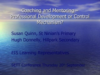 Coaching and Mentoring – Professional Development or Control Mechanism? Susan Quinn, St Ninian’s Primary Hugh Donnelly, Hillpark Secondary EIS Learning Representatives SETT Conference Thursday 20 th  September 