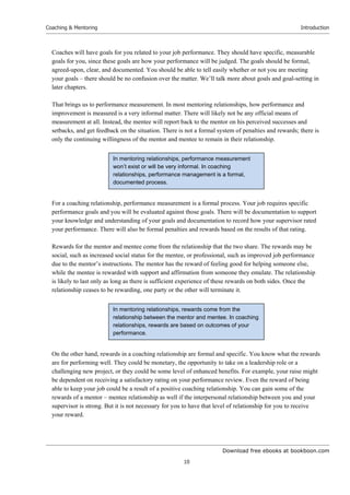 Download free ebooks at bookboon.com
Coaching & Mentoring
10
Introduction
Coaches will have goals for you related to your job performance. They should have specific, measurable
goals for you, since these goals are how your performance will be judged. The goals should be formal,
agreed-upon, clear, and documented. You should be able to tell easily whether or not you are meeting
your goals – there should be no confusion over the matter. We’ll talk more about goals and goal-setting in
later chapters.
That brings us to performance measurement. In most mentoring relationships, how performance and
improvement is measured is a very informal matter. There will likely not be any official means of
measurement at all. Instead, the mentee will report back to the mentor on his perceived successes and
setbacks, and get feedback on the situation. There is not a formal system of penalties and rewards; there is
only the continuing willingness of the mentor and mentee to remain in their relationship.
For a coaching relationship, performance measurement is a formal process. Your job requires specific
performance goals and you will be evaluated against those goals. There will be documentation to support
your knowledge and understanding of your goals and documentation to record how your supervisor rated
your performance. There will also be formal penalties and rewards based on the results of that rating.
Rewards for the mentor and mentee come from the relationship that the two share. The rewards may be
social, such as increased social status for the mentee, or professional, such as improved job performance
due to the mentor’s instructions. The mentor has the reward of feeling good for helping someone else,
while the mentee is rewarded with support and affirmation from someone they emulate. The relationship
is likely to last only as long as there is sufficient experience of these rewards on both sides. Once the
relationship ceases to be rewarding, one party or the other will terminate it.
On the other hand, rewards in a coaching relationship are formal and specific. You know what the rewards
are for performing well. They could be monetary, the opportunity to take on a leadership role or a
challenging new project, or they could be some level of enhanced benefits. For example, your raise might
be dependent on receiving a satisfactory rating on your performance review. Even the reward of being
able to keep your job could be a result of a positive coaching relationship. You can gain some of the
rewards of a mentor – mentee relationship as well if the interpersonal relationship between you and your
supervisor is strong. But it is not necessary for you to have that level of relationship for you to receive
your reward.
In mentoring relationships, rewards come from the
relationship between the mentor and mentee. In coaching
relationships, rewards are based on outcomes of your
performance.
In mentoring relationships, performance measurement
won’t exist or will be very informal. In coaching
relationships, performance management is a formal,
documented process.
 
