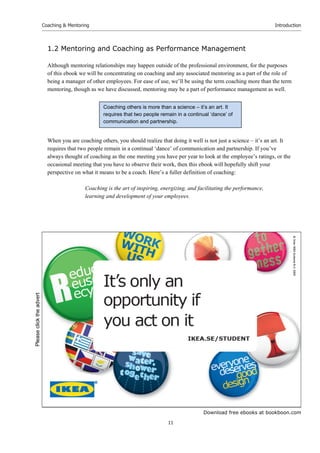 Download free ebooks at bookboon.com
Coaching & Mentoring
11
Introduction
1.2 Mentoring and Coaching as Performance Management
Although mentoring relationships may happen outside of the professional environment, for the purposes
of this ebook we will be concentrating on coaching and any associated mentoring as a part of the role of
being a manager of other employees. For ease of use, we’ll be using the term coaching more than the term
mentoring, though as we have discussed, mentoring may be a part of performance management as well.
When you are coaching others, you should realize that doing it well is not just a science – it’s an art. It
requires that two people remain in a continual ‘dance’ of communication and partnership. If you’ve
always thought of coaching as the one meeting you have per year to look at the employee’s ratings, or the
occasional meeting that you have to observe their work, then this ebook will hopefully shift your
perspective on what it means to be a coach. Here’s a fuller definition of coaching:
Coaching is the art of inspiring, energizing, and facilitating the performance,
learning and development of your employees.
Coaching others is more than a science – it’s an art. It
requires that two people remain in a continual ‘dance’ of
communication and partnership.
Please
click
the
advert
 