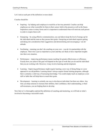 Download free ebooks at bookboon.com
Coaching & Mentoring
12
Introduction
Let’s look at each part of the definition in more detail.
Coaches should be:
 Inspiring – by helping each employee to reach his or her true potential. Coaches can help
employees see what is possible for them in their career, both in the present as well as the future.
Inspiration comes in many forms and it is important to understand what will motivate each person
in order to inspire them well.
 Energizing – by using effective communication, you can help to keep the level of energy up for
the individual and the team as they pursue their goals. Energizing an individual requires getting
and taking into consideration their suggestions and demonstrating and encouraging a ‘can do’
attitude.
 Facilitating – meaning you don’t do coaching on your own – you do it in partnership with the
employee. Their role is just as important as yours and they are likely to have important insights
into their own situation.
 Performance – improving performance means reaching for greater effectiveness or efficiency.
Exactly how you achieve this goal will depend on the type of work that you do and the individual
that you are working with. However, it may involve learning and development.
 Learning – Improving performance might require learning a new way of doing things or a new
approach to an old problem. Learning doesn’t always require formal training programs, although
that is certainly a valid way of increasing knowledge. You could simply teach an employee a new
skill or habit that will help them to reach their goals.
 Development – learning is certainly one way to develop an individual, but there are others. Any
time you help someone to increase their abilities, their confidence, their understanding, or their
self-awareness, you are helping them to develop.
Now that we’ve thoroughly explored the definition of coaching and mentoring, we will look at what’s
involved in becoming a successful coach.
 