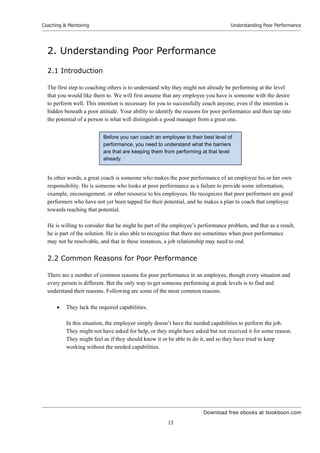 Download free ebooks at bookboon.com
Coaching & Mentoring
13
Understanding Poor Performance
2. Understanding Poor Performance
2.1 Introduction
The first step to coaching others is to understand why they might not already be performing at the level
that you would like them to. We will first assume that any employee you have is someone with the desire
to perform well. This intention is necessary for you to successfully coach anyone; even if the intention is
hidden beneath a poor attitude. Your ability to identify the reasons for poor performance and then tap into
the potential of a person is what will distinguish a good manager from a great one.
In other words, a great coach is someone who makes the poor performance of an employee his or her own
responsibility. He is someone who looks at poor performance as a failure to provide some information,
example, encouragement, or other resource to his employees. He recognizes that poor performers are good
performers who have not yet been tapped for their potential, and he makes a plan to coach that employee
towards reaching that potential.
He is willing to consider that he might be part of the employee’s performance problem, and that as a result,
he is part of the solution. He is also able to recognize that there are sometimes when poor performance
may not be resolvable, and that in these instances, a job relationship may need to end.
2.2 Common Reasons for Poor Performance
There are a number of common reasons for poor performance in an employee, though every situation and
every person is different. But the only way to get someone performing at peak levels is to find and
understand their reasons. Following are some of the most common reasons.
 They lack the required capabilities.
In this situation, the employee simply doesn’t have the needed capabilities to perform the job.
They might not have asked for help, or they might have asked but not received it for some reason.
They might feel as if they should know it or be able to do it, and so they have tried to keep
working without the needed capabilities.
Before you can coach an employee to their best level of
performance, you need to understand what the barriers
are that are keeping them from performing at that level
already.
 