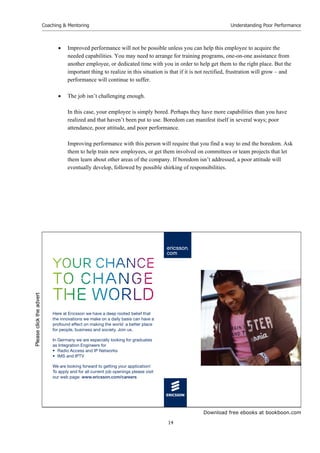 Download free ebooks at bookboon.com
Coaching & Mentoring
14
Understanding Poor Performance
 Improved performance will not be possible unless you can help this employee to acquire the
needed capabilities. You may need to arrange for training programs, one-on-one assistance from
another employee, or dedicated time with you in order to help get them to the right place. But the
important thing to realize in this situation is that if it is not rectified, frustration will grow – and
performance will continue to suffer.
 The job isn’t challenging enough.
In this case, your employee is simply bored. Perhaps they have more capabilities than you have
realized and that haven’t been put to use. Boredom can manifest itself in several ways; poor
attendance, poor attitude, and poor performance.
Improving performance with this person will require that you find a way to end the boredom. Ask
them to help train new employees, or get them involved on committees or team projects that let
them learn about other areas of the company. If boredom isn’t addressed, a poor attitude will
eventually develop, followed by possible shirking of responsibilities.
your chance
to change
the world
Here at Ericsson we have a deep rooted belief that
the innovations we make on a daily basis can have a
profound effect on making the world a better place
for people, business and society. Join us.
In Germany we are especially looking for graduates
as Integration Engineers for
• Radio Access and IP Networks
• IMS and IPTV
We are looking forward to getting your application!
To apply and for all current job openings please visit
our web page: www.ericsson.com/careers
Please
click
the
advert
 
