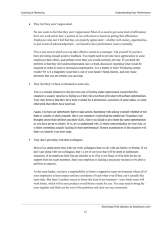 Download free ebooks at bookboon.com
Coaching & Mentoring
15
Understanding Poor Performance
 They feel they aren’t appreciated.
No one wants to feel that they aren’t appreciated. Most of us need to get some kind of affirmation
from our work and in fact, a portion of our self-esteem is based on getting that affirmation.
Employees who don’t feel that they are properly appreciated – whether with money, opportunities,
or just words of acknowledgement – are bound to have performance issues eventually.
This is one area in which you can take effective action as a manager. Ask yourself if you have
been providing enough positive feedback. You might need to provide more appreciation to some
employees than others, and perhaps more than you would normally provide. If you think the
problem is that they feel undercompensated, have a frank discussion regarding what would be
required in order to receive increased compensation. Is it a matter of time? Producing certain
results? Or is it a budgetary issue that is out of your hands? Speak plainly, and only make
promises that you are certain you can keep.
 They feel they’ve been overlooked in some way.
This is a similar situation to the previous one of feeling under-appreciated, except that this
situation is usually specific to feeling as if they have not been provided with certain opportunities.
They may believe that they have been overdue for a promotion, a position of some status, or some
other perk that others have received.
Again, you have an opportunity here to take action, beginning with asking yourself whether or not
there is validity to their concern. Have you somehow overlooked the employee? Examine your
thoughts about their abilities and their skills. Have you failed to give them the same opportunities
as you have given to others? If so, try to understand why. Is there some prejudice on your side, or
is there something actually lacking in their performance? Honest examination of the situation will
help you identify your next steps.
 They don’t get along with their colleagues.
Most of us spend more time with our work colleagues than we do with our family or friends. If we
don’t get along with our colleagues, that’s a lot of our lives that will be spent in unpleasant
situations. If an employee feels like an outsider or as if he is not liked, or if he feels he has no
support from his team members, then your employee is lacking a necessary resource to be able to
perform at capacity.
As the team leader, you have a responsibility to foster a supportive team environment where all of
your employees at least respect and are considerate of each other even if they can’t actually like
each other. But there’s another reason to foster this kind of environment – your whole team will
work better, which will in turn produce overall better results for you. You may need to bring the
team together and flesh out the root of the problems and clear out any resentment.
 