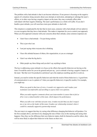 Download free ebooks at bookboon.com
Coaching & Mentoring
18
Understanding Poor Performance
The problem with a bad attitude is that it can become infectious. If one person is focusing on the negative
aspects of a situation, being sarcastic about your attempts at motivation, attempting to sabotage the team’s
efforts, or in other ways having a negative impact on the team, they may eventually affect other
individuals with their negative thinking. The team’s performance as a whole will suffer. If you don’t
handle a poor attitude, you will soon have more poor attitudes to deal with.
This situation is complicated by the fact that in most cases, someone with a bad attitude will not admit to
or even recognize that they have a bad attitude. This makes it important for you to control your approach.
When you first approach someone with your concerns about their attitude, some common responses are:
 I don’t have a bad attitude – I’m just being realistic
 This is just who I am
 I am just saying what everyone else is thinking
 I have this attitude because of others, this organization, or you as a manager
 I don’t see what the big deal is
 Other people say these things and you don’t say anything to them
The key to addressing a poor attitude is to focus on the effects that specific behaviors are having on the
team. It would be easier for you to be general and just say, ‘you’re attitude is having a negative impact on
the team.’ But that won’t be productive and doesn’t give the employee anything specific to work on.
Instead, you need to isolate the specific behaviors and what the result of those behaviors is. A good form
of communication to use it a pattern of ‘when you (specific behavior), it (specific results). For example,
you might say:
When you speak in that tone of voice, it sounds very aggressive and it makes your
teammates uncomfortable and unwilling to express their own opinions.
When you make negative comments about your team member it causes him to feel as
if he is not a valued member of the team, which impacts his performance.
When you talk to me with that sarcastic tone, it makes me feel that you don’t respect
me or my role as the leader of this team. It makes our relationship strained, when it
could be a mutually supportive partnership instead.
The next step is to suggest that they try seeing what difference changing that behavior will produce. For
the first example above, ask them to try changing the tone of their voice in the meeting and seeing what
happens. Once they see the difference their new behavior makes, both for themselves and for others, they
will be more likely to adjust their behavior in the future on their own.
 