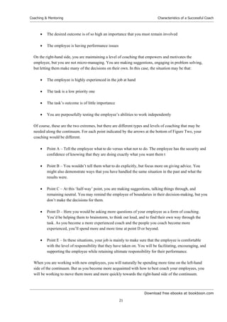 Download free ebooks at bookboon.com
Coaching & Mentoring
21
Characteristics of a Successful Coach
 The desired outcome is of so high an importance that you must remain involved
 The employee is having performance issues
On the right-hand side, you are maintaining a level of coaching that empowers and motivates the
employee, but you are not micro-managing. You are making suggestions, engaging in problem solving,
but letting them make many of the decisions on their own. In this case, the situation may be that:
 The employee is highly experienced in the job at hand
 The task is a low priority one
 The task’s outcome is of little importance
 You are purposefully testing the employee’s abilities to work independently
Of course, these are the two extremes, but there are different types and levels of coaching that may be
needed along the continuum. For each point indicated by the arrows at the bottom of Figure Two, your
coaching would be different.
 Point A – Tell the employee what to do versus what not to do. The employee has the security and
confidence of knowing that they are doing exactly what you want them t
 Point B – You wouldn’t tell them what to do explicitly, but focus more on giving advice. You
might also demonstrate ways that you have handled the same situation in the past and what the
results were.
 Point C – At this ‘half-way’ point, you are making suggestions, talking things through, and
remaining neutral. You may remind the employee of boundaries in their decision-making, but you
don’t make the decisions for them.
 Point D – Here you would be asking more questions of your employee as a form of coaching.
You’d be helping them to brainstorm, to think out loud, and to find their own way through the
task. As you become a more experienced coach and the people you coach become more
experienced, you’ll spend more and more time at point D or beyond.
 Point E – In these situations, your job is mainly to make sure that the employee is comfortable
with the level of responsibility that they have taken on. You will be facilitating, encouraging, and
supporting the employee while retaining ultimate responsibility for their performance.
When you are working with new employees, you will naturally be spending more time on the left-hand
side of the continuum. But as you become more acquainted with how to best coach your employees, you
will be working to move them more and more quickly towards the right-hand side of the continuum.
 