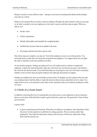 Download free ebooks at bookboon.com
Coaching & Mentoring
22
Characteristics of a Successful Coach
Doing so results in a more effective team – and gives you time for coaching individuals and developing
your team as a whole.
Whatever the situation that you need to coach an employee through, the ideal situation is that you can step
in, do what is needed to set your employees on the road to success, and then step-out again. When you
step in, you:
 Set the vision
 Clarify expectations
 Identify deliverables and timetable for completing them
 Establish the resources that are available to the team
 Encourage and motivate them to get to work
Once those steps are complete, you step out. You let the employees come to you with questions. You
encourage them to make their own decisions using their best judgment. You support them, but you fight
the urge to step back in and solve problems for them.
As you monitor progress, if things are going well, you will simply need to continue to support the
employee, evaluate the work being done, make any corrections you see that are necessary, and reinforce
the vision for the desired results. If you find that things are not going too well, you will want to reexamine
whether or not you have been giving the employee the right type and amount of support.
Perhaps you needed to be more involved than you have been. Or perhaps you have gotten in the way and
your employee hasn’t had the ability to make the decisions that you have asked him or her to make. You
might need to move in one direction or the other on the continuum until you see that the employee is back
on course.
3.3 Skills of a Great Coach
In addition to knowing the level of coaching that you need to give to your employees in given situations,
there are some basic skills that help to make a good coach into a great one. The good news? Each of these
can be learned.
A great coach:
 Is great at questioning and listening. When they are talking to an employee, they help them to find
the answer to their questions or problems by asking questions. They are curious rather than
judgmental. They help the other person along on their journey of discovery rather than telling
them what the answers are.
 