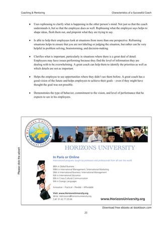 Download free ebooks at bookboon.com
Coaching & Mentoring
23
Characteristics of a Successful Coach
 Uses rephrasing to clarify what is happening in the other person’s mind. Not just so that the coach
understands it, but so that the employee does as well. Rephrasing what the employee says helps to
shape ideas, flesh them out, and pinpoint what they are trying to say.
 Is able to help their employees look at situations from more than one perspective. Reframing
situations helps to ensure that you are not labeling or judging the situation, but rather can be very
helpful in problem solving, brainstorming, and decision-making.
 Clarifies what is important, particularly in situations where there is a great deal of detail.
Employees may have issues performing because they find the level of information they are
dealing with to be overwhelming. A great coach can help them to identify the priorities as well as
which details are not as important.
 Helps the employee to see opportunities where they didn’t see them before. A great coach has a
good vision of the future and helps employees to achieve their goals – even if they might have
thought the goal was not possible.
 Demonstrates the type of behavior, commitment to the vision, and level of performance that he
expects to see in his employees.


       
In Paris or Online
International programs taught by professors and professionals from all over the world
BBA in Global Business
MBA in International Management / International Marketing
DBA in International Business / International Management
MA in International Education
MA in Cross-Cultural Communication
MA in Foreign Languages
Innovative – Practical – Flexible – Affordable
Visit: www.HorizonsUniversity.org
Write: Admissions@horizonsuniversity.org
Call: 01.42.77.20.66 www.HorizonsUniversity.org
Please
click
the
advert
 