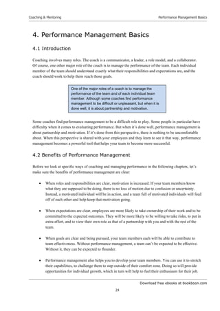 Download free ebooks at bookboon.com
Coaching  Mentoring
24
Performance Management Basics
4. Performance Management Basics
4.1 Introduction
Coaching involves many roles. The coach is a communicator, a leader, a role model, and a collaborator.
Of course, one other major role of the coach is to manage the performance of the team. Each individual
member of the team should understand exactly what their responsibilities and expectations are, and the
coach should work to help them reach those goals.
Some coaches find performance management to be a difficult role to play. Some people in particular have
difficulty when it comes to evaluating performance. But when it’s done well, performance management is
about partnership and motivation. If it’s done from this perspective, there is nothing to be uncomfortable
about. When this perspective is shared with your employees and they learn to see it that way, performance
management becomes a powerful tool that helps your team to become more successful.
4.2 Benefits of Performance Management
Before we look at specific ways of coaching and managing performance in the following chapters, let’s
make sure the benefits of performance management are clear:
 When roles and responsibilities are clear, motivation is increased. If your team members know
what they are supposed to be doing, there is no loss of motion due to confusion or uncertainty.
Instead, a motivated individual will be in action, and a team full of motivated individuals will feed
off of each other and help keep that motivation going.
 When expectations are clear, employees are more likely to take ownership of their work and to be
committed to the expected outcomes. They will be more likely to be willing to take risks, to put in
extra effort, and to view their own role as that of a partnership with you and with the rest of the
team.
 When goals are clear and being pursued, your team members each will be able to contribute to
team effectiveness. Without performance management, a team can’t be expected to be effective.
Without it, they can be expected to flounder.
 Performance management also helps you to develop your team members. You can use it to stretch
their capabilities, to challenge them to step outside of their comfort zone. Doing so will provide
opportunities for individual growth, which in turn will help to fuel their enthusiasm for their job.
One of the major roles of a coach is to manage the
performance of the team and of each individual team
member. Although some coaches find performance
management to be difficult or unpleasant, but when it is
done well, it is about partnership and motivation.
 