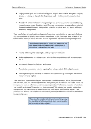 Download free ebooks at bookboon.com
Coaching  Mentoring
25
Performance Management Basics
 Helping them to grow and develop will help you to progress the individuals through the company.
You can be building on strengths that the company needs – both in your division and in other
areas.
 A solid, well-formed performance management process gives you a powerful tool for addressing
poor performance issues, should they arise. If you and your employee have agreed upon what their
duties and responsibilities are, then you have something to refer to when they are not holding up
their end of the agreement.
These benefits have all been listed from the point of view of the coach. But just as important is finding a
way to communicate the benefits of performance management to your employees. What are some of the
benefits for the employee of well-structured and well-implemented performance management process?
 Security in knowing they are doing the job they way you want it done
 A clear understanding of what you expect and what the corresponding rewards or consequences
will be
 A framework for gauging their own performance
 A continuing conversation with you regarding how to improve their skills and performance
 Knowing that they have the ability to determine their own success by following the performance
plan you have set in place
These benefits are fully attainable for your team members – provided you have laid the foundation of a
fair, consistent, clear, and achievable performance management plan. What would you need to hear or see
from your own coach in order to see performance management and performance evaluation as benefits in
your own job performance? Or another way of asking yourself this question is to consider what actions
from your own coach would ruin the possibility that you could see the benefits of the process? Your
actions (or lack thereof) will determine the attitude that your team members have towards the performance
management process.
These benefits are attainable for your team when you lay
the foundation of a fair, consistent, clear, and achievable
performance management plan.
The benefits above are from the point of view of the coach. But
there are also benefits for the employee – and your job is to
communicate these benefits to your team.
 