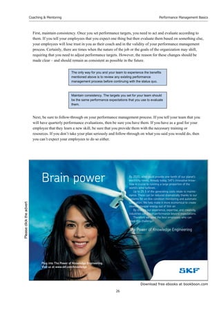 Download free ebooks at bookboon.com
Coaching  Mentoring
26
Performance Management Basics
First, maintain consistency. Once you set performance targets, you need to act and evaluate according to
them. If you tell your employees that you expect one thing but then evaluate them based on something else,
your employees will lose trust in you as their coach and in the validity of your performance management
process. Certainly, there are times when the nature of the job or the goals of the organization may shift,
requiring that you need to adjust performance targets. However, the reason for these changes should be
made clear – and should remain as consistent as possible in the future.
Next, be sure to follow-through on your performance management process. If you tell your team that you
will have quarterly performance evaluations, then be sure you have them. If you have as a goal for your
employee that they learn a new skill, be sure that you provide them with the necessary training or
resources. If you don’t take your plan seriously and follow-through on what you said you would do, then
you can’t expect your employees to do so either.
Maintain consistency. The targets you set for your team should
be the same performance expectations that you use to evaluate
them.
The only way for you and your team to experience the benefits
mentioned above is to review any existing performance
management process before continuing with the status quo.
By 2020, wind could provide one-tenth of our planet’s
electricity needs. Already today, SKF’s innovative know-
how is crucial to running a large proportion of the
world’s wind turbines.
Up to 25 % of the generating costs relate to mainte-
nance. These can be reduced dramatically thanks to our
systems for on-line condition monitoring and automatic
lubrication. We help make it more economical to create
cleaner, cheaper energy out of thin air.
By sharing our experience, expertise, and creativity,
industries can boost performance beyond expectations.
Therefore we need the best employees who can
meet this challenge!
The Power of Knowledge Engineering
Brain power
Plug into The Power of Knowledge Engineering.
Visit us at www.skf.com/knowledge
Please
click
the
advert
 
