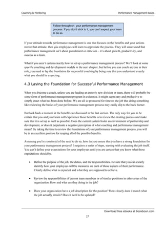 Download free ebooks at bookboon.com
Coaching  Mentoring
27
Performance Management Basics
If your attitude towards performance management is one that focuses on the benefits and your actions
mirror that attitude, then you employees will learn to appreciate the process. They will understand that
performance management isn’t about punishment or criticism – it’s about growth, productivity, and
success as a team.
What if you aren’t certain exactly how to set up a performance management process? We’ll look at some
specific coaching and development models in the next chapter, but before you can coach anyone in their
role, you need to lay the foundation for successful coaching by being sure that you understand exactly
what you should be expecting.
4.3 Laying the Foundation for Successful Performance Management
When you become a coach, unless you are leading an entirely new division or team, there will probably be
some form of performance management program in existence. It might seem easy and productive to
simply enact what has been done before. We are all so pressured for time on the job that doing something
like reviewing the basics of your performance management process may easily slip to the back burner.
But look back a moment at the benefits we discussed in the last section. The only way for you to be
certain that you and your team will experience those benefits is to review the existing process and make
sure that it is set up as well as possible. Does the current system foster an environment of partnership and
development, or does it perpetuate a negative perception of what coaching and performance management
mean? By taking the time to review the foundations of your performance management process, you will
be in an excellent position for reaping all of the possible benefits.
Assuming you’re convinced of the need to do so, how do you ensure that you have a strong foundation for
your performance management process? It requires a series of steps, starting with evaluating the job itself.
You can’t define your expectations for your employees until you are certain that you know what those
expectations should be.
 Define the purpose of the job, the duties, and the responsibilities. Be sure that you can clearly
identify how your employees will be measured on each of those aspects of their performance.
Clearly define what is expected and what they are supposed to achieve.
 Review the responsibilities of current team members or of similar positions in other areas of the
organization. How and what are they doing in the job?
 Does your organization have a job description for the position? How closely does it match what
the job actually entails? Does it need to be updated?
Follow-through on your performance management
process. If you don’t stick to it, you can’t expect your team
to do so.
 