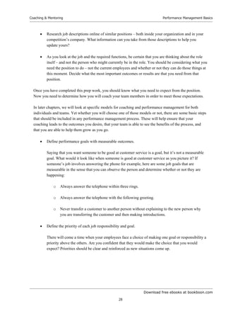 Download free ebooks at bookboon.com
Coaching  Mentoring
28
Performance Management Basics
 Research job descriptions online of similar positions – both inside your organization and in your
competition’s company. What information can you take from those descriptions to help you
update yours?
 As you look at the job and the required functions, be certain that you are thinking about the role
itself – and not the person who might currently be in the role. You should be considering what you
need the position to do – not the current employees and whether or not they can do those things at
this moment. Decide what the most important outcomes or results are that you need from that
position.
Once you have completed this prep work, you should know what you need to expect from the position.
Now you need to determine how you will coach your team members in order to meet those expectations.
In later chapters, we will look at specific models for coaching and performance management for both
individuals and teams. Yet whether you will choose one of those models or not, there are some basic steps
that should be included in any performance management process. These will help ensure that your
coaching leads to the outcomes you desire, that your team is able to see the benefits of the process, and
that you are able to help them grow as you go.
 Define performance goals with measurable outcomes.
Saying that you want someone to be good at customer service is a goal, but it’s not a measurable
goal. What would it look like when someone is good at customer service as you picture it? If
someone’s job involves answering the phone for example, here are some job goals that are
measurable in the sense that you can observe the person and determine whether or not they are
happening:
o Always answer the telephone within three rings.
o Always answer the telephone with the following greeting.
o Never transfer a customer to another person without explaining to the new person why
you are transferring the customer and then making introductions.
 Define the priority of each job responsibility and goal.
There will come a time when your employees face a choice of making one goal or responsibility a
priority above the others. Are you confident that they would make the choice that you would
expect? Priorities should be clear and reinforced as new situations come up.
 