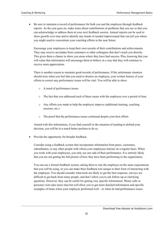 Download free ebooks at bookboon.com
Coaching  Mentoring
30
Performance Management Basics
 Be sure to maintain a record of performance for both you and the employee through feedback
reports. As the year goes on, make notes about contributions or problems that you see so that you
can acknowledge or address them at your next feedback session. Annual reports can be used to
show growth over time and to identify any trends of needed improvement that can tell you where
you might need to concentrate your coaching efforts in the near future.
Encourage your employees to keep their own records of their contributions and achievements.
They may receive accolades from customers or other colleagues that don’t reach you directly.
This gives them a chance to show you areas where they have had success. Plus, knowing that you
will value that information will encourage them to behave in a way that they will continue to
receive more appreciation.
There is another reason to maintain good records of performance. If the unfortunate situation
should arise when you feel that you need to dismiss an employee, your written history of your
efforts to correct any performance issues will be vital. You will be able to show:
o A trend of performance issues
o The fact that you addressed each of these issues with the employee over a period of time
o Any efforts you made to help the employee improve (additional training, coaching
sessions, etc.)
o The proof that the performance issues continued despite your best efforts
Armed with this information, if you find yourself in the situation of needing to defend your
decision, you will be in a much better position to do so.
 Provide the opportunity for broader feedback.
Consider using a feedback system that incorporates information from peers, customers,
subordinates, or any other people with whom your employees interact on a regular basis. When
you work with your employees, you only see one side of their performance. It is entirely likely
that you are not getting the full picture of how they have been performing in the organization.
You can use a formal feedback system, asking them to rate the employee on the same expectations
that you will be using, or you can make their feedback tool unique to their form of interacting with
the employee. You should consider what tools are likely to get the best response; surveys are
difficult to get back from many people, and don’t allow you to ask follow-up or clarifying
questions. However, they can be useful for getting very specific information. Phone calls or
personal visits take more time but will allow you to get more detailed information and specific
examples of times when your employee performed well – or when he had performance issues.
 