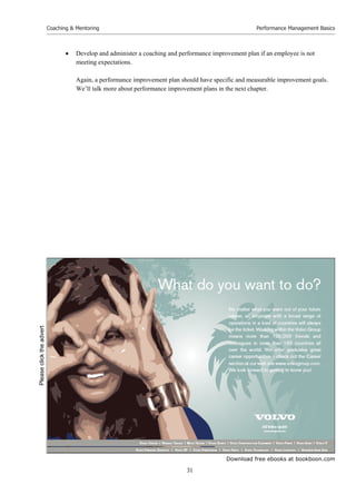 Download free ebooks at bookboon.com
Coaching  Mentoring
31
Performance Management Basics
 Develop and administer a coaching and performance improvement plan if an employee is not
meeting expectations.
Again, a performance improvement plan should have specific and measurable improvement goals.
We’ll talk more about performance improvement plans in the next chapter.
Please
click
the
advert
 