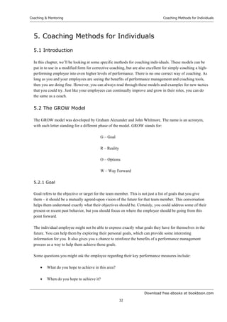 Download free ebooks at bookboon.com
Coaching  Mentoring
32
Coaching Methods for Individuals
5. Coaching Methods for Individuals
5.1 Introduction
In this chapter, we’ll be looking at some specific methods for coaching individuals. These models can be
put in to use in a modified form for corrective coaching, but are also excellent for simply coaching a high-
performing employee into even higher levels of performance. There is no one correct way of coaching. As
long as you and your employees are seeing the benefits of performance management and coaching tools,
then you are doing fine. However, you can always read through these models and examples for new tactics
that you could try. Just like your employees can continually improve and grow in their roles, you can do
the same as a coach.
5.2 The GROW Model
The GROW model was developed by Graham Alexander and John Whitmore. The name is an acronym,
with each letter standing for a different phase of the model. GROW stands for:
G – Goal
R – Reality
O – Options
W – Way Forward
5.2.1 Goal
Goal refers to the objective or target for the team member. This is not just a list of goals that you give
them – it should be a mutually agreed-upon vision of the future for that team member. This conversation
helps them understand exactly what their objectives should be. Certainly, you could address some of their
present or recent past behavior, but you should focus on where the employee should be going from this
point forward.
The individual employee might not be able to express exactly what goals they have for themselves in the
future. You can help them by exploring their personal goals, which can provide some interesting
information for you. It also gives you a chance to reinforce the benefits of a performance management
process as a way to help them achieve those goals.
Some questions you might ask the employee regarding their key performance measures include:
 What do you hope to achieve in this area?
 When do you hope to achieve it?
 