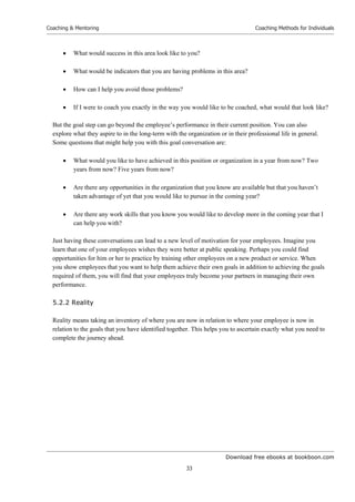 Download free ebooks at bookboon.com
Coaching  Mentoring
33
Coaching Methods for Individuals
 What would success in this area look like to you?
 What would be indicators that you are having problems in this area?
 How can I help you avoid those problems?
 If I were to coach you exactly in the way you would like to be coached, what would that look like?
But the goal step can go beyond the employee’s performance in their current position. You can also
explore what they aspire to in the long-term with the organization or in their professional life in general.
Some questions that might help you with this goal conversation are:
 What would you like to have achieved in this position or organization in a year from now? Two
years from now? Five years from now?
 Are there any opportunities in the organization that you know are available but that you haven’t
taken advantage of yet that you would like to pursue in the coming year?
 Are there any work skills that you know you would like to develop more in the coming year that I
can help you with?
Just having these conversations can lead to a new level of motivation for your employees. Imagine you
learn that one of your employees wishes they were better at public speaking. Perhaps you could find
opportunities for him or her to practice by training other employees on a new product or service. When
you show employees that you want to help them achieve their own goals in addition to achieving the goals
required of them, you will find that your employees truly become your partners in managing their own
performance.
5.2.2 Reality
Reality means taking an inventory of where you are now in relation to where your employee is now in
relation to the goals that you have identified together. This helps you to ascertain exactly what you need to
complete the journey ahead.
 