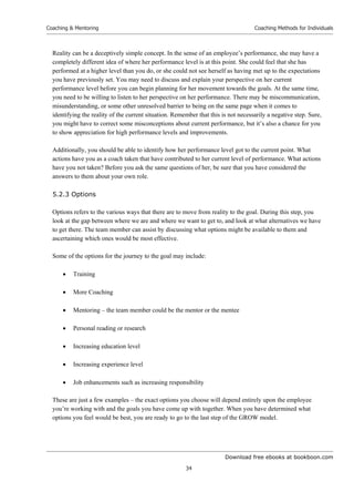 Download free ebooks at bookboon.com
Coaching  Mentoring
34
Coaching Methods for Individuals
Reality can be a deceptively simple concept. In the sense of an employee’s performance, she may have a
completely different idea of where her performance level is at this point. She could feel that she has
performed at a higher level than you do, or she could not see herself as having met up to the expectations
you have previously set. You may need to discuss and explain your perspective on her current
performance level before you can begin planning for her movement towards the goals. At the same time,
you need to be willing to listen to her perspective on her performance. There may be miscommunication,
misunderstanding, or some other unresolved barrier to being on the same page when it comes to
identifying the reality of the current situation. Remember that this is not necessarily a negative step. Sure,
you might have to correct some misconceptions about current performance, but it’s also a chance for you
to show appreciation for high performance levels and improvements.
Additionally, you should be able to identify how her performance level got to the current point. What
actions have you as a coach taken that have contributed to her current level of performance. What actions
have you not taken? Before you ask the same questions of her, be sure that you have considered the
answers to them about your own role.
5.2.3 Options
Options refers to the various ways that there are to move from reality to the goal. During this step, you
look at the gap between where we are and where we want to get to, and look at what alternatives we have
to get there. The team member can assist by discussing what options might be available to them and
ascertaining which ones would be most effective.
Some of the options for the journey to the goal may include:
 Training
 More Coaching
 Mentoring – the team member could be the mentor or the mentee
 Personal reading or research
 Increasing education level
 Increasing experience level
 Job enhancements such as increasing responsibility
These are just a few examples – the exact options you choose will depend entirely upon the employee
you’re working with and the goals you have come up with together. When you have determined what
options you feel would be best, you are ready to go to the last step of the GROW model.
 