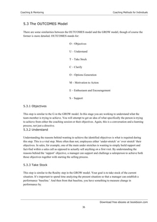 Download free ebooks at bookboon.com
Coaching  Mentoring
36
Coaching Methods for Individuals
5.3 The OUTCOMES Model
There are some similarities between the OUTCOMES model and the GROW model, though of course the
former is more detailed. OUTCOMES stands for:
O – Objectives
U – Understand
T – Take Stock
C – Clarify
O – Options Generation
M – Motivation to Action
E – Enthusiasm and Encouragement
S – Support
5.3.1 Objectives
This step is similar to the G in the GROW model. In this stage you are working to understand what the
team member is trying to achieve. You will attempt to get an idea of what specifically the person is trying
to achieve from either the coaching session or their objectives. Again, this is a conversation and a learning
process, not just a directive.
5.3.2 Understand
Understanding the reasons behind wanting to achieve the identified objectives is what is required during
this step. This is a vital step. More often than not, employees either ‘under-stretch’ or ‘over stretch’ their
objectives. In sales, for example, one of the main under stretches is wanting to simply build rapport and
fact-find within a sales call as opposed to actually sell anything on a first visit. By understanding the
reasons behind the ‘rapport’ objective, a manager can support and challenge a salesperson to achieve both
those objectives together with starting the selling process.
5.3.3 Take Stock
This step is similar to the Reality step in the GROW model. Your goal is to take stock of the current
situation. It’s important to spend time analyzing the present situation so that a manager can establish a
performance ‘baseline.’ And then from that baseline, you have something to measure change in
performance by.
 