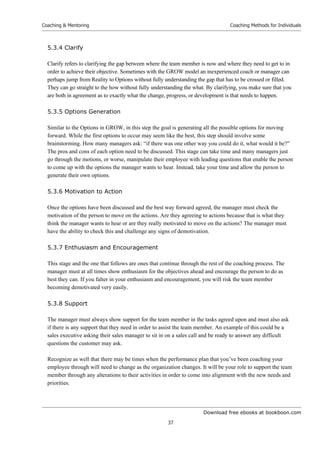 Download free ebooks at bookboon.com
Coaching  Mentoring
37
Coaching Methods for Individuals
5.3.4 Clarify
Clarify refers to clarifying the gap between where the team member is now and where they need to get to in
order to achieve their objective. Sometimes with the GROW model an inexperienced coach or manager can
perhaps jump from Reality to Options without fully understanding the gap that has to be crossed or filled.
They can go straight to the how without fully understanding the what. By clarifying, you make sure that you
are both in agreement as to exactly what the change, progress, or development is that needs to happen.
5.3.5 Options Generation
Similar to the Options in GROW, in this step the goal is generating all the possible options for moving
forward. While the first options to occur may seem like the best, this step should involve some
brainstorming. How many managers ask: “if there was one other way you could do it, what would it be?”
The pros and cons of each option need to be discussed. This stage can take time and many managers just
go through the motions, or worse, manipulate their employee with leading questions that enable the person
to come up with the options the manager wants to hear. Instead, take your time and allow the person to
generate their own options.
5.3.6 Motivation to Action
Once the options have been discussed and the best way forward agreed, the manager must check the
motivation of the person to move on the actions. Are they agreeing to actions because that is what they
think the manager wants to hear or are they really motivated to move on the actions? The manager must
have the ability to check this and challenge any signs of demotivation.
5.3.7 Enthusiasm and Encouragement
This stage and the one that follows are ones that continue through the rest of the coaching process. The
manager must at all times show enthusiasm for the objectives ahead and encourage the person to do as
best they can. If you falter in your enthusiasm and encouragement, you will risk the team member
becoming demotivated very easily.
5.3.8 Support
The manager must always show support for the team member in the tasks agreed upon and must also ask
if there is any support that they need in order to assist the team member. An example of this could be a
sales executive asking their sales manager to sit in on a sales call and be ready to answer any difficult
questions the customer may ask.
Recognize as well that there may be times when the performance plan that you’ve been coaching your
employee through will need to change as the organization changes. It will be your role to support the team
member through any alterations to their activities in order to come into alignment with the new needs and
priorities.
 