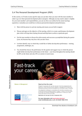 Download free ebooks at bookboon.com
Coaching  Mentoring
38
Coaching Methods for Individuals
5.4 The Personal Development Program (PDP)
In this section, we’ll look at some specific steps you can take when you meet with the team member in
order to go over their personal development plan or program. Although you may need to adjust is slightly
for your team member’s job responsibilities, you can use this as an outline for the actual meetings
(quarterly or annually) you would have to discuss personal development and performance.
 Meet with the person in a private meeting and ensure you are both in rapport.
 Discuss and agree on the objective of the meeting, which is to create a performance development
plan which will keep them looking forward and help them to achieve a particular goal.
 Get the team member to discuss the achievements and successes accomplished during the quarter
(year, etc) because they may have info you don’t have.
 Let them identify ways in which they would like to further develop their performance – training,
assignments, challenges, etc.
 You should then discuss the performance for the quarter and suggest ways in which the person
might further develop their performance in the future – your focus throughout the meeting should
be 80% on the future and only 20% on current or recent issues.
Stand out from the crowd
Designed for graduates with less than one year of full-time postgraduate work
experience, London Business School’s Masters in Management will expand your
thinking and provide you with the foundations for a successful career in business.
The programme is developed in consultation with recruiters to provide you with
the key skills that top employers demand. Through 11 months of full-time study,
you will gain the business knowledge and capabilities to increase your career
choices and stand out from the crowd.
Applications are now open for entry in September 2011.
For more information visit www.london.edu/mim/
email mim@london.edu or call +44 (0)20 7000 7573
Masters in Management
London Business School
Regent’s Park
London NW1 4SA
United Kingdom
Tel +44 (0)20 7000 7573
Email mim@london.edu
www.london.edu/mim/
Fast-track
your career
Please
click
the
advert
 