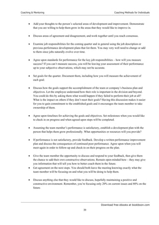 Download free ebooks at bookboon.com
Coaching  Mentoring
39
Coaching Methods for Individuals
 Add your thoughts to the person’s selected areas of development and improvement. Demonstrate
that you are willing to help them grow in the areas that they would like to improve in.
 Discuss areas of agreement and disagreement, and work together until you reach consensus.
 Examine job responsibilities for the coming quarter and in general using the job description or
previous performance development plans that list them. You may very well need to change or add
to them since jobs naturally evolve over time.
 Agree upon standards for performance for the key job responsibilities – how will you measure
success? If you can’t measure success, you will be leaving your assessment of their performance
up to your subjective observations, which may not be accurate.
 Set goals for the quarter. Document them, including how you will measure the achievement of
each goal.
 Discuss how the goals support the accomplishment of the team or company’s business plan and
objectives. Let the employee understand how their role is important in the division and beyond.
You could do this by asking them what would happen if they failed to perform their job at all?
What is the impact on others if they don’t meet their goals? Having this discussion makes it easier
for you to gain commitment to the established goals and it encourages the team member to take
ownership of them.
 Agree upon timelines for achieving the goals and objectives. Set milestones when you would like
to check in on progress and when agreed upon steps will be completed.
 Assuming the team member’s performance is satisfactory, establish a development plan with the
person that helps them grow professionally. What opportunities or resources will you provide?
 If performance is not satisfactory, provide feedback. Develop a written performance improvement
plan and discuss the consequences of continued poor performance. Agree upon when you will
meet again in order to follow-up and check-in on their progress on the plan.
 Give the team member the opportunity to discuss and respond to your feedback, then give them
the chance to add their own constructive observations. Remain open-minded here – they may give
you information that will tell you how to better coach them in the future.
 Get agreement on the next steps. You should both leave the meeting knowing exactly what the
team member will be focusing on and what you will be doing to help them.
 Discuss anything else that they would like to discuss, hopefully maintaining a positive and
constructive environment. Remember, you’re focusing only 20% on current issues and 80% on the
future.
 