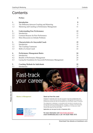 Download free ebooks at bookboon.com
Coaching & Mentoring
4
Contents
Contents
Preface 6
1. Introduction 8
1.1 The Difference between Coaching and Mentoring 8
1.2 Mentoring and Coaching as Performance Management 11
2. Understanding Poor Performance 13
2.1 Introduction 13
2.2 Common Reasons for Poor Performance 13
2.3 More Discussion on Attitude Problems 17
3. Characteristics of a Successful Coach 19
3.1 Introduction 19
3.2 The Coaching Continuum 19
3.3 Skills of a Great Coach 22
4. Performance Management Basics 24
4.1 Introduction 24
4.2 Benefits of Performance Management 24
4.3 Laying the Foundation for Successful Performance Management 27
5. Coaching Methods for Individuals 32
5.1 Introduction 32
Stand out from the crowd
Designed for graduates with less than one year of full-time postgraduate work
experience, London Business School’s Masters in Management will expand your
thinking and provide you with the foundations for a successful career in business.
The programme is developed in consultation with recruiters to provide you with
the key skills that top employers demand. Through 11 months of full-time study,
you will gain the business knowledge and capabilities to increase your career
choices and stand out from the crowd.
Applications are now open for entry in September 2011.
For more information visit www.london.edu/mim/
email mim@london.edu or call +44 (0)20 7000 7573
Masters in Management
London Business School
Regent’s Park
London NW1 4SA
United Kingdom
Tel +44 (0)20 7000 7573
Email mim@london.edu
www.london.edu/mim/
Fast-track
your career
Please
click
the
advert
 