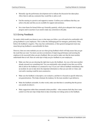 Download free ebooks at bookboon.com
Coaching  Mentoring
40
Coaching Methods for Individuals
 Mututally sign the performance development tool to indicate the discussion has taken place.
Allow them to add any comments they would like to add as well.
 End the meeting in a positive and supportive manner. Confirm your confidence that they can
achieve the plan and that you are available for support and assistance.
 Set a time-frame for formal follow-up. Generally quarterly, which gives adequate time to gauge
progress and to ascertain if you need to make any corrections to the plan.
5.5 Giving Feedback
No matter which model you choose to use or what steps you follow, you will need to be comfortable with
giving feedback to your employees. This is often the challenging part for managers, particularly if they
believe the feedback is negative. They may fear confrontation, or their general management style may
mean that giving feedback is uncomfortable for them.
However, there are some methods you can use when giving feedback which will help ensure that you get
the result that you want. You know you have an intention of improving performance and assisting the
employee to be successful when you give feedback. But you need to make sure that the team member
understands that as well. Here are some tips to help you give feedback to your employees.
 Make sure that you are choosing the right time to give the feedback. Are you or the team member
already stressed over something else? Are you emotionally calm enough to trust that you will be
able to deliver the feedback in a constructive way? If you can’t deliver feedback immediately after
an incident, be sure to take down the important information so that you can refer to it later, and
wait until a meeting would be most constructive.
 Make sure the feedback is descriptive, not evaluative, and that it is focused on specific behaviors,
not generalizations. This helps eliminate the tendency for the team member to get defensive.
 Make the feedback actionable. In other words, make sure that there is something that the person
can actually do about it.
 Make suggestions rather than commands (when possible) – when someone feels they have some
control over the next step it helps them to take ownership over taking action on the feedback.
 