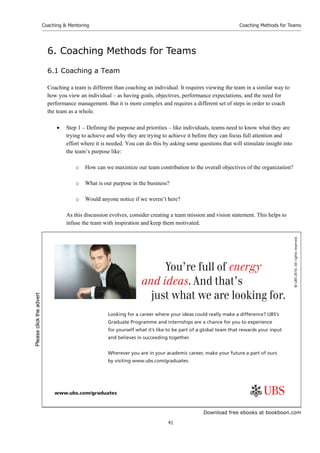 Download free ebooks at bookboon.com
Coaching  Mentoring
41
Coaching Methods for Teams
6. Coaching Methods for Teams
6.1 Coaching a Team
Coaching a team is different than coaching an individual. It requires viewing the team in a similar way to
how you view an individual – as having goals, objectives, performance expectations, and the need for
performance management. But it is more complex and requires a different set of steps in order to coach
the team as a whole.
 Step 1 – Defining the purpose and priorities – like individuals, teams need to know what they are
trying to achieve and why they are trying to achieve it before they can focus full attention and
effort where it is needed. You can do this by asking some questions that will stimulate insight into
the team’s purpose like:
o How can we maximize our team contribution to the overall objectives of the organization?
o What is our purpose in the business?
o Would anyone notice if we weren’t here?
As this discussion evolves, consider creating a team mission and vision statement. This helps to
infuse the team with inspiration and keep them motivated.
©
UBS
2010.
All
rights
reserved.
www.ubs.com/graduates
Looking for a career where your ideas could really make a diﬀerence? UBS’s
Graduate Programme and internships are a chance for you to experience
for yourself what it’s like to be part of a global team that rewards your input
and believes in succeeding together.
Wherever you are in your academic career, make your future a part of ours
by visiting www.ubs.com/graduates.
You’re full of energy
and ideas. And that’s
just what we are looking for.
Please
click
the
advert
 