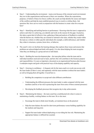 Download free ebooks at bookboon.com
Coaching  Mentoring
42
Coaching Methods for Teams
 Step 2 – Understanding the environment – teams exist because of the external social environment
they are in (the organizations) and because of their own members. Where the expectations,
purposes, or beliefs of these two forces conflict, the coach can help identify the source and impact
of the conflicts and help the team establish practical ways to resolve or defuse them. Ask
questions like: how can we work in conjunction with the business to create value for everyone
here?
 Step 3 – Identifying and tackling barriers to performance - Knowing what the team is supposed to
achieve and what it is achieving, you identify and work on the reasons for the gaps. In practice,
this takes a great deal of reflective time, gathering of data and analysis of feedback to establish
what the barriers are, whether they are external or internal to the team, whether they reside within
the team as a whole or within specific individuals (for example, a skills deficiency), and whether
they relate to structures, systems, know-how, or behavior.
 The coach’s role is to facilitate the learning dialogue that explores these issues and ensures that
problems are acknowledged and dealt with openly. It is also about helping the team recognize
when they are thinking as a group and not as individuals.
 Step 4 – Building the team development plan – the team plan defines what the team and its
individual members need and want to learn, and how this will contribute to the business purpose
and responsibilities. It is just as important a document as an organizational business plan because
it underpins targets and goals with practical ways of developing capability and capacity.
 Step 5 – Growing in confidence – A frequent role for the team coach is to work one-on-one with
the team leader (if there is one), and separately with the team members (without the team leader)
as well as bringing them all together. Crucial here is:
o Building the competence to accept and value different contributions
o Understanding the different pressures the team leader is under compared with the team
members (and his or her role in protecting the team from some of those external pressures)
o Developing the feedback processes that recognize day to day achievements
 Step 6 – Maintaining the balance – the team coach has a multifaceted role when it comes to
maintaining a healthy, working balance on the team. He or she must:
o Encourage the team to think more broadly, yet maintain focus on the practical
o Help the team balance the need for short term performance versus building capability for
the medium and long term
o Support the team leader without duplicating or over-riding the line role. Maintaining the
appropriate balance is difficult but essential.
 