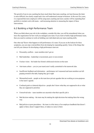 Download free ebooks at bookboon.com
Coaching  Mentoring
43
Coaching Methods for Teams
The growth of one-to-one coaching has been much faster than team coaching, not least because the latter
is more difficult, less clearly scoped and a less well understood concept in business. In the next five years,
it is expected that more employers will be using team coaching and more coaches will be expanding their
portfolio to include work with teams – and increasing attention to measuring the impact of these
interventions.
6.2 Building a High Performance Team
When you think about your role in the workplace, consider this idea: you will be remembered when you
leave the organization for how well you managed your team. If you want to build a high performance team,
then you need to continue to work on building your individual and your team coaching skills.
One other tip? Know what happens to kill performance of a team. If you are on the lookout for these
symptoms, you can stop a real problem from developing by responding quickly. Some of the things that
can kill your chances for developing a high performance team are:
 Personality conflicts – team members don’t get on
 Bad leadership – leadership is inconsistent, poor or non-existent
 Unclear vision – the leader has foisted a defocused mission on the team
 Anti-team culture – you (or your team) aren’t really committed to the teamwork idea
 Insufficient feedback and information – performance isn’t measured and team members are left
groping around in the dark, hoping they get it right
 Mismatched needs – people on the team have private agendas that are working at cross-purposes
to the team’s agenda
 Confused goals or cluttered objectives - people don’t know what they are supposed to do or what
they are supposed to prioritize
 Unresolved roles – team members are uncertain what their specific job is
 Bad decision making – the team may be making the right decisions but making them the wrong
way
 Bad policies or poor procedures – the team is at the mercy of an employee handbook that doesn’t
apply to them, doesn’t support them, or makes no sense to them
 