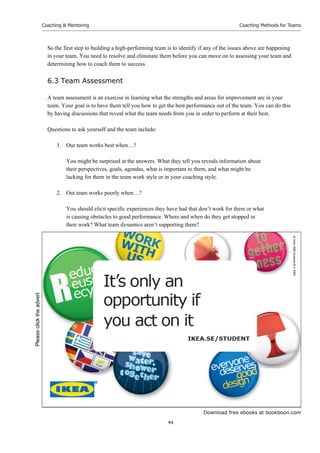 Download free ebooks at bookboon.com
Coaching  Mentoring
44
Coaching Methods for Teams
So the first step to building a high-performing team is to identify if any of the issues above are happening
in your team. You need to resolve and eliminate them before you can move on to assessing your team and
determining how to coach them to success.
6.3 Team Assessment
A team assessment is an exercise in learning what the strengths and areas for improvement are in your
team. Your goal is to have them tell you how to get the best performance out of the team. You can do this
by having discussions that reveal what the team needs from you in order to perform at their best.
Questions to ask yourself and the team include:
1. Our team works best when…?
You might be surprised at the answers. What they tell you reveals information about
their perspectives, goals, agendas, what is important to them, and what might be
lacking for them in the team work style or in your coaching style.
2. Out team works poorly when…?
You should elicit specific experiences they have had that don’t work for them or what
is causing obstacles to good performance. Where and when do they get stopped in
their work? What team dynamics aren’t supporting them?
Please
click
the
advert
 