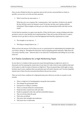 Download free ebooks at bookboon.com
Coaching  Mentoring
45
Coaching Methods for Teams
Once you have fleshed out these two questions and you feel you have answered them as clearly as
possible, you can move on to the next three questions.
3. What I want from my team-mates is…?
When they give you a response like ‘communication,’ don’t stop there. Get them to be specific.
Do they feel they need to be listened to more? Or do they feel they aren’t getting sufficient
information? What examples can they give you where communication failed, and what was the
result?
For the final two questions, try again to get specifics. If they feel the team is strong in helping each other,
get them to tell you a time that they have experienced that. If they tell you they feel the team is weak in
customer service, get them to tell you a time that happened and what they experienced as a result.
4. The strengths in our team are…?
5. The things to change/improve are…?
When you have the answers of all of these you are in a good position for understanding the foundation that
your team is sitting on. Throughout the discussion, keep investigating general statements. Make them tell
you exactly what they mean – otherwise there is too much left to interpretation and nothing for you to take
action on!
6.4 Twelve Conditions for a High-Performing Team
So now that we’ve looked at what can prevent a team from performing at a high level, and we’ve
discussed a tool for assessing the current state of your team, let’s take a look at some conditions that need
to be in place in order for teams to function at a high level. These are general ideas which apply to teams,
but there may be more conditions that your particular team will need to function well. You have hopefully
learned some of them from the assessment described in the previous section.
There are twelve basic conditions for a high-performing team which you can take on as goals to work
towards:
 There is a high level of interdependence among the team members
 The manager has good people skills
 Each person is willing to contribute
 There is a relaxed climate for communication
 People develop a mutual trust with each other
 People are prepared to take risks and feel comfortable doing so
 They are all clear about the goals
 Their roles are defined
 They know their strengths and weaknesses
 They know how to read results
 