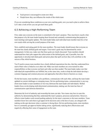 Download free ebooks at bookboon.com
Coaching  Mentoring
46
Coaching Methods for Teams
 Each person is encouraged to create new ideas
 People know they can influence the results of the whole team
If you are considering these conditions as your own coaching goals, now you need a plan to achieve them.
Let’s take a look at how you can get reach these goals
6.5 Achieving a High-Performing Team
First, make sure everyone on the team is committed to the team’s purpose. They must know exactly what
that purpose is by the team leader keeping them focused and constantly communicating that purpose in
team meetings and regular updates. The team leader helps each individual team member meet his or her
own needs while serving the overall purpose of the team.
Next, establish motivating goals for the team members. The team leader should ensure that everyone on
the team has clearly defined goals and targets. Your team’s goals may be determined by senior
management. In that case, make sure that these goals are clearly discussed. Team members should
understand how their jobs support the achievement of the defined goals, and, if possible, have the
opportunity to develop individual goals and action plans that spell out how they will contribute to the
success of the whole business.
You’ll need to ensure team members have clearly defined expectations but also, that they understand how
each of their roles is linked to ever other role. Make sure team members are cross-trained in other
responsibilities so that everyone can back each other up when needed. The team leader makes sure that
individual job responsibilities are fulfilled, but, at the same time, works to help the individuals develop a
common language and common processes and approaches that allow them to function as a team.
On the best teams, team members solve problems, communicate with each other, and keep the team leader
updated on current challenges or emerging issues. On low-performing teams, communication is one-way
(from team leader to team members) or two-way (between the team leader and individuals). Skilled
leaders focus on developing multi-directional communication, making sure the team has lines of
communication open between themselves.
Determine the level of authority and ownership the team can take. New teams may have to earn this
authority by demonstrating that they understand the team’s purpose, processes and priorities. However,
effective team leaders work toward pushing authority for the team’s outcomes to the team members. Team
members know how and when to get approval for decisions and, in the best of cases, are charged with
making on-the-spot decisions when a customer is facing them. On low-performing teams, team members
have to constantly get approval before taking action, significantly reducing their effectiveness and
negatively affecting their sense of engagement on the team.
 