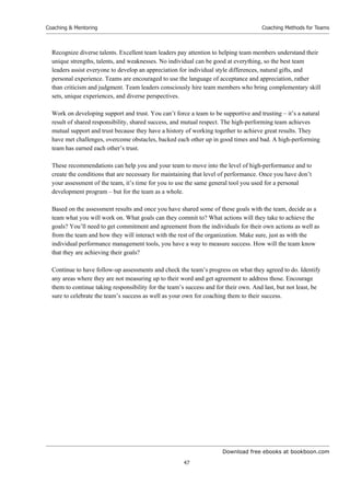 Download free ebooks at bookboon.com
Coaching  Mentoring
47
Coaching Methods for Teams
Recognize diverse talents. Excellent team leaders pay attention to helping team members understand their
unique strengths, talents, and weaknesses. No individual can be good at everything, so the best team
leaders assist everyone to develop an appreciation for individual style differences, natural gifts, and
personal experience. Teams are encouraged to use the language of acceptance and appreciation, rather
than criticism and judgment. Team leaders consciously hire team members who bring complementary skill
sets, unique experiences, and diverse perspectives.
Work on developing support and trust. You can’t force a team to be supportive and trusting – it’s a natural
result of shared responsibility, shared success, and mutual respect. The high-performing team achieves
mutual support and trust because they have a history of working together to achieve great results. They
have met challenges, overcome obstacles, backed each other up in good times and bad. A high-performing
team has earned each other’s trust.
These recommendations can help you and your team to move into the level of high-performance and to
create the conditions that are necessary for maintaining that level of performance. Once you have don’t
your assessment of the team, it’s time for you to use the same general tool you used for a personal
development program – but for the team as a whole.
Based on the assessment results and once you have shared some of these goals with the team, decide as a
team what you will work on. What goals can they commit to? What actions will they take to achieve the
goals? You’ll need to get commitment and agreement from the individuals for their own actions as well as
from the team and how they will interact with the rest of the organization. Make sure, just as with the
individual performance management tools, you have a way to measure success. How will the team know
that they are achieving their goals?
Continue to have follow-up assessments and check the team’s progress on what they agreed to do. Identify
any areas where they are not measuring up to their word and get agreement to address those. Encourage
them to continue taking responsibility for the team’s success and for their own. And last, but not least, be
sure to celebrate the team’s success as well as your own for coaching them to their success.
 