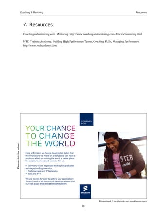 Download free ebooks at bookboon.com
Coaching  Mentoring
48
Resources
7. Resources
Coachingandmentoring.com. Mentoring. http://www.coachingandmentoring.com/Articles/mentoring.html
MTD Training Academy. Building High Performance Teams, Coaching Skills, Managing Performance.
http://www.mtdacademy.com.
your chance
to change
the world
Here at Ericsson we have a deep rooted belief that
the innovations we make on a daily basis can have a
profound effect on making the world a better place
for people, business and society. Join us.
In Germany we are especially looking for graduates
as Integration Engineers for
• Radio Access and IP Networks
• IMS and IPTV
We are looking forward to getting your application!
To apply and for all current job openings please visit
our web page: www.ericsson.com/careers
Please
click
the
advert
 