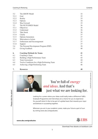 Download free ebooks at bookboon.com
Coaching & Mentoring
5
Contents
5.2 The GROW Model 32
5.2.1 Goal 32
5.2.2 Reality 33
5.2.3 Options 34
5.2.4 Way Forward 35
5.3 The OUTCOMES Model 36
5.3.1 Objectives 36
5.3.2 Understand 36
5.3.3 Take Stock 36
5.3.4 Clarify 37
5.3.5 Options Generation 37
5.3.6 Motivation to Action 37
5.3.7 Enthusiasm and Encouragement 37
5.3.8 Support 37
5.4 The Personal Development Program (PDP) 38
5.5 Giving Feedback 40
6. Coaching Methods for Teams 41
6.1 Coaching a Team 41
6.2 Building a High Performance Team 43
6.3 Team Assessment 44
6.4 Twelve Conditions for a High-Performing Team 45
6.5 Achieving a High-Performing Team 46
7. Resources 48
©
UBS
2010.
All
rights
reserved.
www.ubs.com/graduates
Looking for a career where your ideas could really make a diﬀerence? UBS’s
Graduate Programme and internships are a chance for you to experience
for yourself what it’s like to be part of a global team that rewards your input
and believes in succeeding together.
Wherever you are in your academic career, make your future a part of ours
by visiting www.ubs.com/graduates.
You’re full of energy
and ideas. And that’s
just what we are looking for.
Please
click
the
advert
 