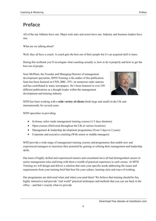 Download free ebooks at bookboon.com
Coaching & Mentoring
6
Preface
Preface
All of the top Athletes have one. Major rock stars and actors have one. Industry and business leaders have
one.
What are we talking about?
Well, they all have a coach. A coach gets the best out of their people but it’s an acquired skill to learn.
During this textbook you’ll investigate what coaching actually is, how to do it properly and how to get the
best out of people.
Sean McPheat, the Founder and Managing Director of management
development specialists, MTD Training is the author of this publication.
Sean has been featured on CNN, BBC, ITV, on numerous radio stations
and has contributed to many newspapers. He’s been featured in over 250
different publications as a thought leader within the management
development and training industry.
MTD has been working with a wide variety of clients (both large and small) in the UK and
internationally for several years.
MTD specialise in providing:
 In-house, tailor made management training courses (1-5 days duration)
 Open courses (Delivered throughout the UK at various locations)
 Management & leadership development programmes (From 5 days to 2 years)
 Corporate and executive coaching (With senior or middle managers)
MTD provide a wide range of management training courses and programmes that enable new and
experienced managers to maximise their potential by gaining or refining their management and leadership
skills.
Our team of highly skilled and experienced trainers and consultants have all had distinguished careers in
senior management roles and bring with them a wealth of practical experience to each course. At MTD
Training we will design and deliver a solution that suits your specific needs addressing the issues and
requirements from your training brief that best fits your culture, learning style and ways of working.
Our programmes are delivered when and where you need them! We believe that training should be fun,
highly interactive and provide “real world” practical techniques and methods that you can use back in the
office – and that’s exactly what we provide.
 