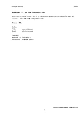 Download free ebooks at bookboon.com
Coaching & Mentoring
7
Preface
Download A FREE Self Study Management Course
Please visit our website www.m-t-d.co.uk for further details about the services that we offer and to also
download a FREE Self Study Management Course
Contact MTD:
Online:
Web: www.m-t-d.co.uk
Email: info@m-t-d.co.uk
Telephone:
From The UK: 0800 849 6732
International: ++ 44 800 849 6732
 