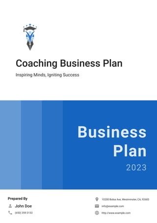 Coaching Business Plan
Inspiring Minds, Igniting Success
Business
Plan
2023
Prepared By
John Doe

(650) 359-3153

10200 Bolsa Ave, Westminster, CA, 92683

info@example.com

http://www.example.com

 
