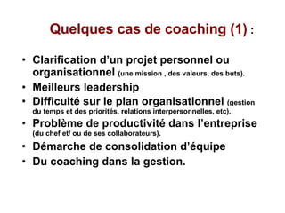 Quelques cas de coaching (1)  :  Clarification d’un projet personnel ou organisationnel  (une mission , des valeurs, des buts). Meilleurs leadership  Difficulté sur le plan organisationnel  (gestion du temps et des priorités, relations interpersonnelles, etc). Problème de productivité dans l’entreprise  (du chef et/ ou de ses collaborateurs). Démarche de consolidation d’équipe  Du coaching dans la gestion. 