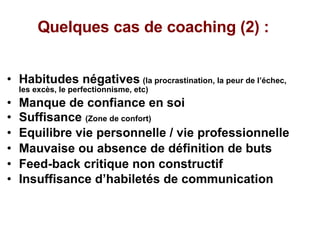 Quelques cas de coaching (2) :  Habitudes négatives   (la procrastination, la peur de l’échec, les excès, le perfectionnisme, etc) Manque de confiance en soi Suffisance  (Zone de confort) Equilibre vie personnelle / vie professionnelle Mauvaise ou absence de définition de buts Feed-back critique non constructif Insuffisance d’habiletés de communication   
