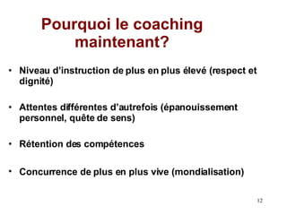 Pourquoi le coaching maintenant? Niveau d’instruction de plus en plus élevé (respect et dignité) Attentes différentes d’autrefois (épanouissement personnel, quête de sens)  Rétention des compétences Concurrence de plus en plus vive (mondialisation)   