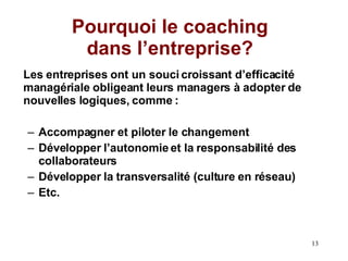 Pourquoi le coaching dans l’entreprise? Les entreprises ont un souci croissant d’efficacité managériale obligeant leurs managers à adopter de nouvelles logiques, comme : Accompagner et piloter le changement Développer l’autonomie et la responsabilité des collaborateurs Développer la transversalité (culture en réseau) Etc. 
