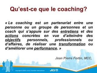 Qu’est-ce que le coaching? « Le coaching est un partenariat entre une personne ou un groupe de personnes et un coach qui s’appuie sur des  entretiens  et des  actions  concrètes en vue d’atteindre des  objectifs  personnels, professionnels ou d’affaires, de réaliser une  transformation  ou d’améliorer une  performance . » Jean Pierre Fortin, MCC,  