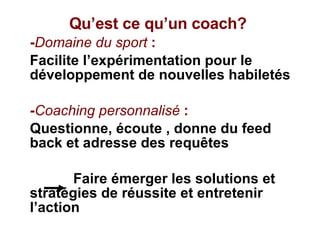 Qu’est ce qu’un coach? - Domaine du sport  : Facilite l’expérimentation pour le  développement de nouvelles habiletés  - Coaching personnalisé  : Questionne, écoute , donne du feed back et adresse des requêtes Faire émerger les solutions et stratégies de réussite et entretenir l’action 