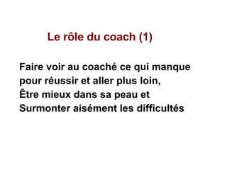 Le rôle du coach (1)  Faire voir au coaché ce qui manque pour réussir et aller plus loin,  Être mieux dans sa peau et  Surmonter aisément les difficultés 