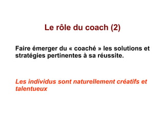 Le rôle du coach (2) Faire émerger du « coaché » les solutions et stratégies pertinentes à sa réussite. Les individus sont naturellement créatifs et talentueux 