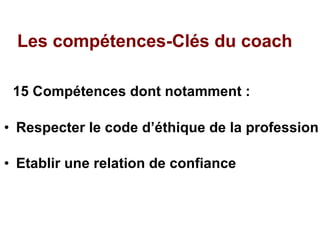 Les compétences-Clés du coach 15 Compétences dont notamment :  Respecter le code d’éthique de la profession Etablir une relation de confiance 