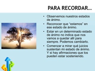 PARA RECORDAR…
• Observemos nuestros estados
de ánimo.
• Reconocer que “estamos” en
ese estado de ánimo.
• Estar en un determinado estado
de ánimo no indica que nos
vamos a quedar allí para
siempre. Podemos cambiarlo.
• Comenzar a mirar qué juicios
sustentan mi estado de ánimo.
Y si hay afirmaciones que los
pueden estar sosteniendo.

 